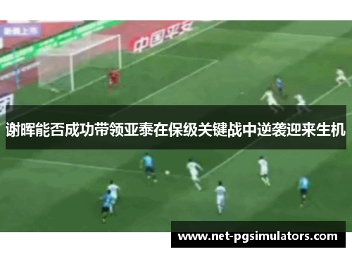 谢晖能否成功带领亚泰在保级关键战中逆袭迎来生机 谢晖能否成功带领亚泰在保级关键战中逆袭迎来生机