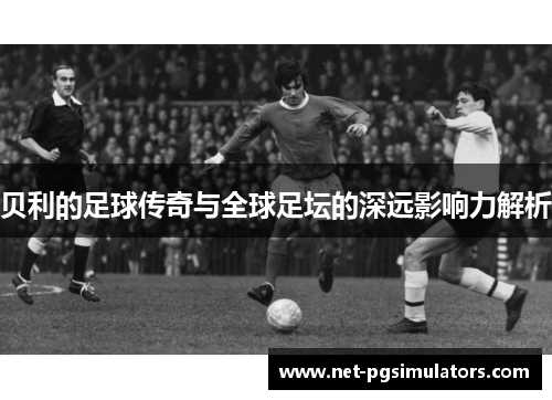 贝利的足球传奇与全球足坛的深远影响力解析 贝利的足球传奇与全球足坛的深远影响力解析