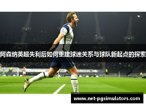 阿森纳英超失利后如何重建球迷关系与球队新起点的探索