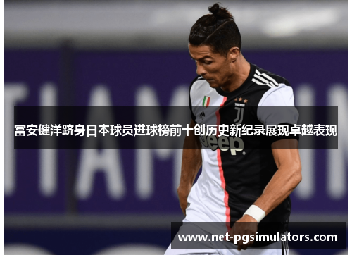 富安健洋跻身日本球员进球榜前十创历史新纪录展现卓越表现