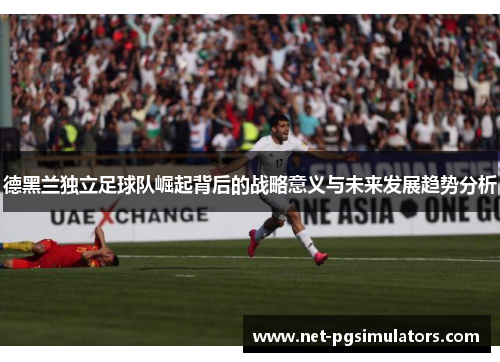 德黑兰独立足球队崛起背后的战略意义与未来发展趋势分析